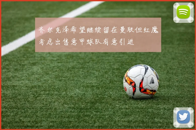 齐尔克泽希望继续留在曼联但红魔考虑出售意甲球队有意引进