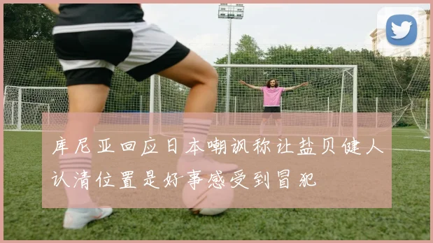 库尼亚回应日本嘲讽称让盐贝健人认清位置是好事感受到冒犯