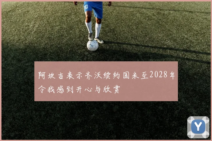 阿坎吉表示齐沃续约国米至2028年令我感到开心与欣赏