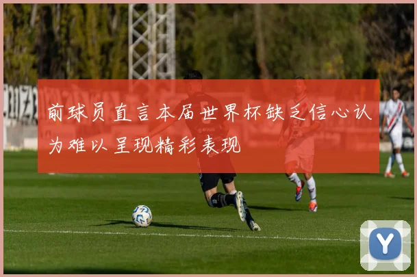 前球员直言本届世界杯缺乏信心认为难以呈现精彩表现