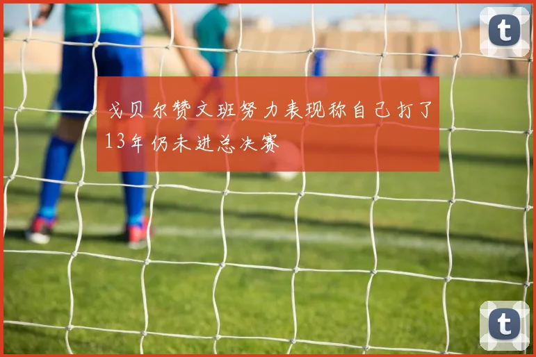 戈贝尔赞文班努力表现称自己打了13年仍未进总决赛