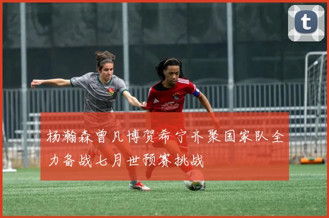 杨瀚森曾凡博贺希宁齐聚国家队全力备战七月世预赛挑战