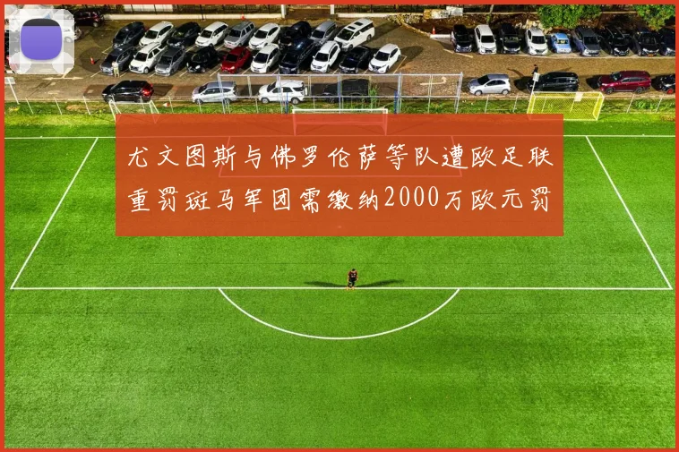尤文图斯与佛罗伦萨等队遭欧足联重罚斑马军团需缴纳2000万欧元罚款