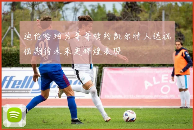 迪伦哈珀为哥哥续约凯尔特人送祝福期待未来更辉煌表现