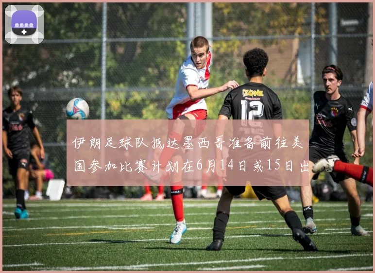 伊朗足球队抵达墨西哥准备前往美国参加比赛计划在6月14日或15日出发