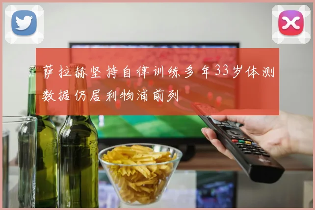 萨拉赫坚持自律训练多年33岁体测数据仍居利物浦前列