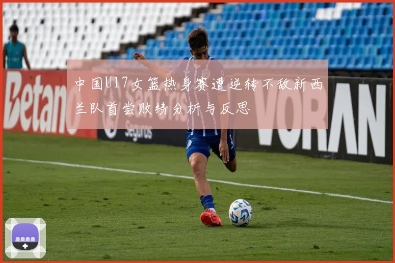 中国U17女篮热身赛遭逆转不敌新西兰队首尝败绩分析与反思