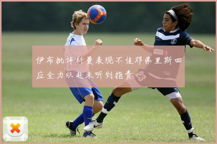 伊布批评科曼表现不佳邓弗里斯回应全力以赴未听到指责