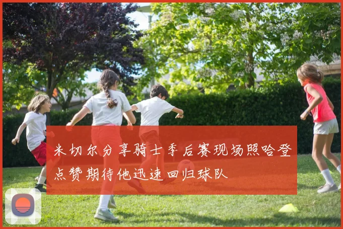 米切尔分享骑士季后赛现场照哈登点赞期待他迅速回归球队