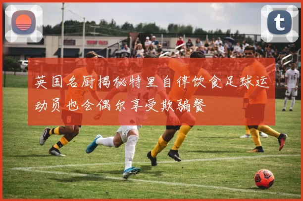 英国名厨揭秘特里自律饮食足球运动员也会偶尔享受欺骗餐