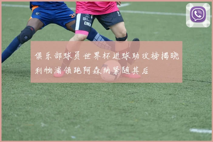 俱乐部球员世界杯进球助攻榜揭晓利物浦领跑阿森纳紧随其后